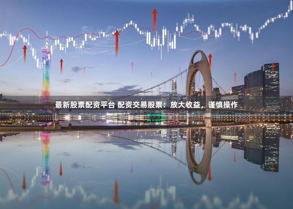 最新股票配资平台 配资交易股票：放大收益，谨慎操作