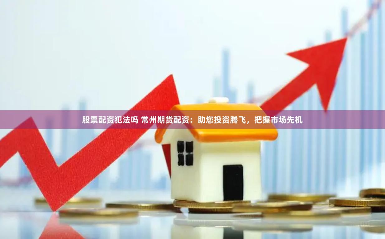 股票配资犯法吗 常州期货配资：助您投资腾飞，把握市场先机