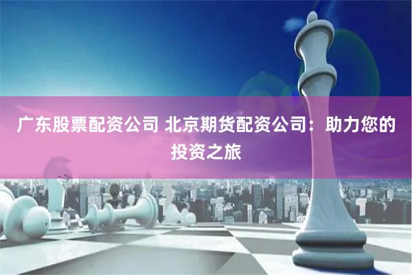 广东股票配资公司 北京期货配资公司：助力您的投资之旅