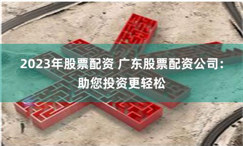 2023年股票配资 广东股票配资公司：助您投资更轻松