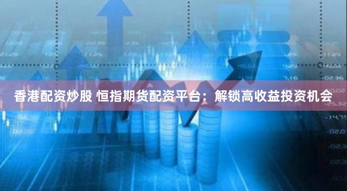 香港配资炒股 恒指期货配资平台：解锁高收益投资机会