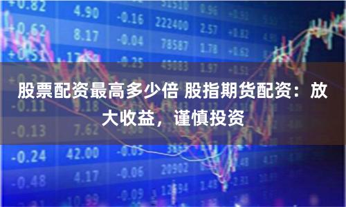 股票配资最高多少倍 股指期货配资：放大收益，谨慎投资