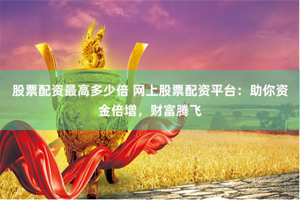 股票配资最高多少倍 网上股票配资平台：助你资金倍增，财富腾飞